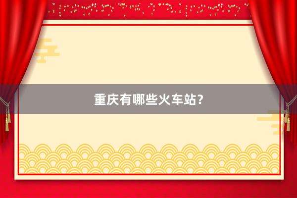 重庆有哪些火车站？